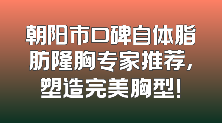 朝阳市口碑自体脂肪隆胸专家推荐，塑造完美胸型！