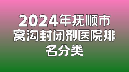 2024年抚顺市窝沟封闭剂医院排名分类