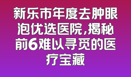 新乐市年度去肿眼泡优选医院，揭秘前6难以寻觅的医疗宝藏
