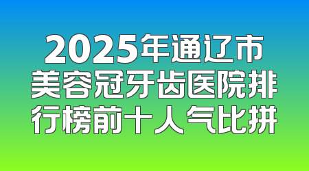 2025年通辽市美容冠牙齿医院排行榜前十人气比拼
