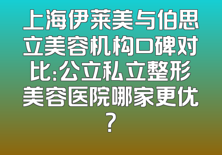 上海伊莱美与伯思立美容机构口碑对比：公立私立整形美容医院哪家更优？