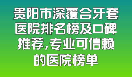 贵阳市深覆合牙套医院排名榜及口碑推荐，专业可信赖的医院榜单