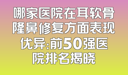 哪家医院在耳软骨隆鼻修复方面表现优异：前50强医院排名揭晓