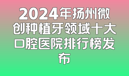 2024年扬州微创种植牙领域十大口腔医院排行榜发布