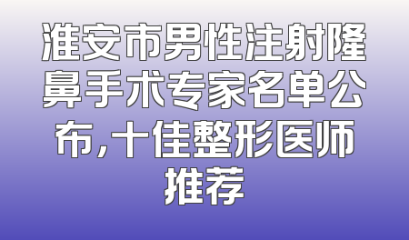 淮安市男性注射隆鼻手术专家名单公布，十佳整形医师推荐