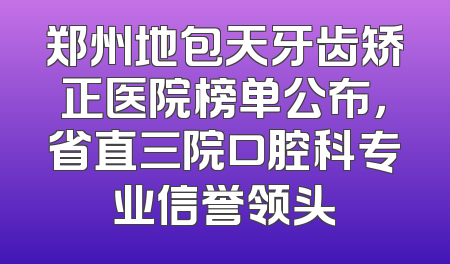 郑州地包天牙齿矫正医院榜单公布，省直三院口腔科专业信誉领头