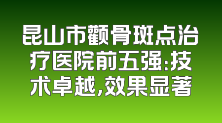 昆山市颧骨斑点治疗医院前五强：技术卓越，效果显著