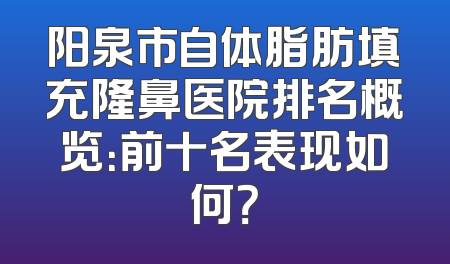 阳泉市自体脂肪填充隆鼻医院排名概览：前十名表现如何？