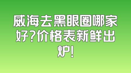 威海去黑眼圈哪家好？价格表新鲜出炉！