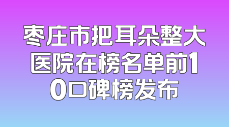 枣庄市把耳朵整大医院在榜名单前10口碑榜发布