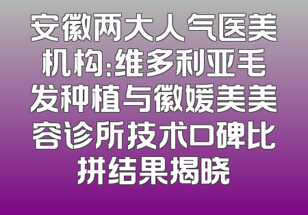 安徽两大人气医美机构：维多利亚毛发种植与徽媛美美容诊所技术口碑比拼结果揭晓