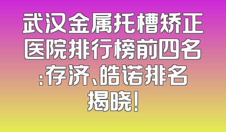 武汉金属托槽矫正医院排行榜前四名：存济、皓诺排名揭晓！