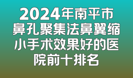 2024年南平市鼻孔聚集法鼻翼缩小手术效果好的医院前十排名