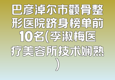 巴彦淖尔市颧骨整形医院跻身榜单前10名（李淑梅医疗美容所技术娴熟）