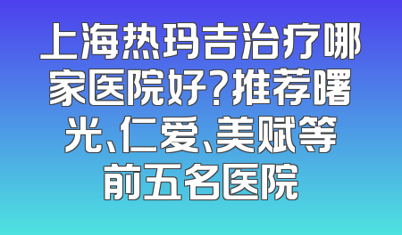 上海热玛吉治疗哪家医院好？推荐曙光、仁爱、美赋等前五名医院