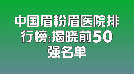 中国眉粉眉医院排行榜：揭晓前50强名单