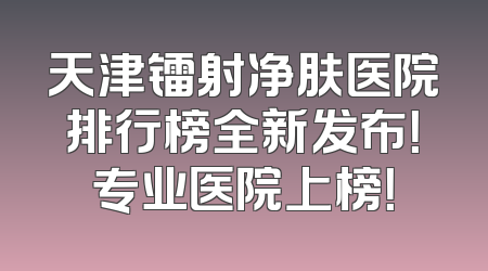 天津镭射净肤医院排行榜全新发布！专业医院上榜！