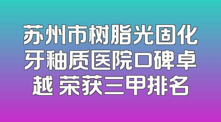 苏州市树脂光固化牙釉质医院口碑卓越 荣获三甲排名