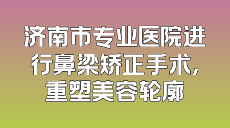 济南市专业医院进行鼻梁矫正手术，重塑美容轮廓