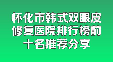怀化市韩式双眼皮修复医院排行榜前十名推荐分享