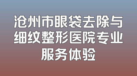 沧州市眼袋去除与细纹整形医院专业服务体验