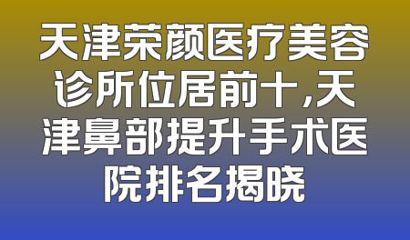 天津荣颜医疗美容诊所位居前十，天津鼻部提升手术医院排名揭晓