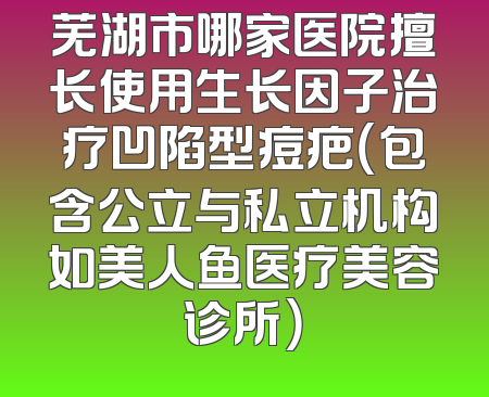 芜湖市哪家医院擅长使用生长因子治疗凹陷型痘疤（包含公立与私立机构如美人鱼医疗美容诊所）
