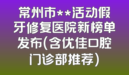 常州市**活动假牙修复医院新榜单发布（含优佳口腔门诊部推荐）