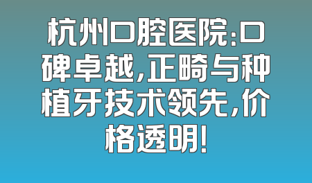 杭州口腔医院：口碑卓越，正畸与种植牙技术领先，价格透明！