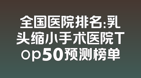 全国医院排名：乳头缩小手术医院Top50预测榜单