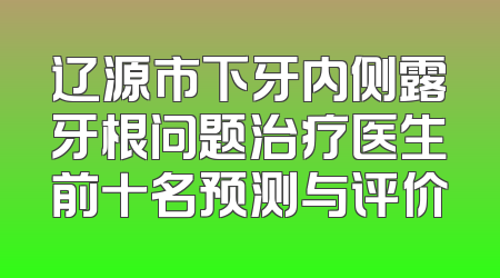 辽源市下牙内侧露牙根问题治疗医生前十名预测与评价