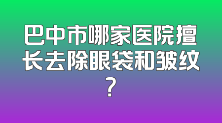 巴中市哪家医院擅长去除眼袋和皱纹？