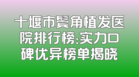 十堰市鬓角植发医院排行榜：实力口碑优异榜单揭晓