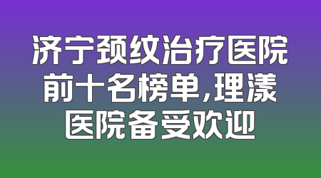 济宁颈纹治疗医院前十名榜单，理漾医院备受欢迎