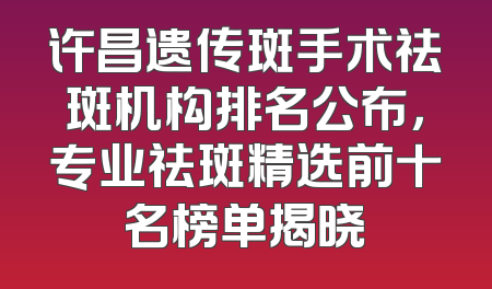 许昌遗传斑手术祛斑机构排名公布，专业祛斑精选前十名榜单揭晓