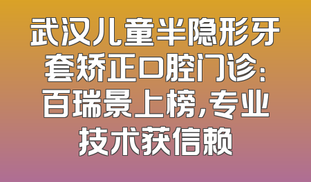武汉儿童半隐形牙套矫正口腔门诊：百瑞景上榜，专业技术获信赖