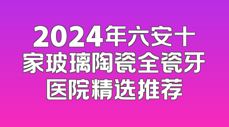 2024年六安十家玻璃陶瓷全瓷牙医院精选推荐
