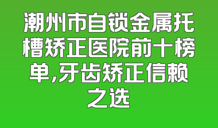 潮州市自锁金属托槽矫正医院前十榜单，牙齿矫正信赖之选