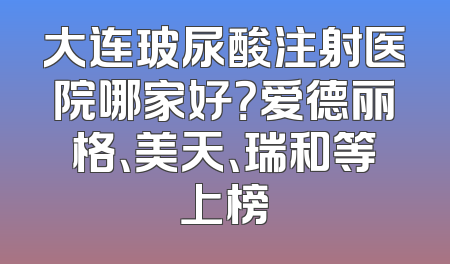 大连玻尿酸注射医院哪家好？爱德丽格、美天、瑞和等上榜