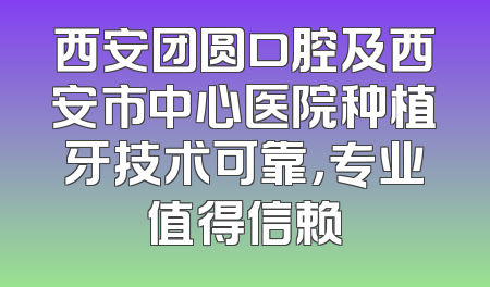 西安团圆口腔及西安市中心医院种植牙技术可靠，专业值得信赖