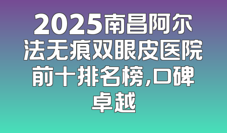 2025南昌阿尔法无痕双眼皮医院前十排名榜，口碑卓越