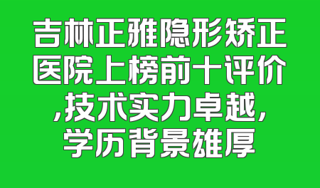吉林正雅隐形矫正医院上榜前十评价，技术实力卓越，学历背景雄厚