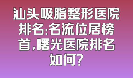 汕头吸脂整形医院排名：名流位居榜首，曙光医院排名如何？