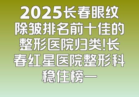 2025长春眼纹除皱排名前十佳的整形医院归类！长春红星医院整形科稳住榜一