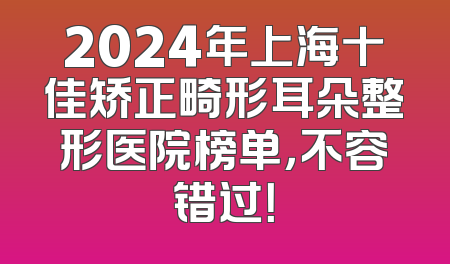 2024年上海十佳矫正畸形耳朵整形医院榜单，不容错过！
