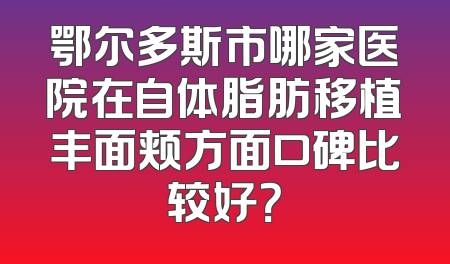 鄂尔多斯市哪家医院在自体脂肪移植丰面颊方面口碑比较好？