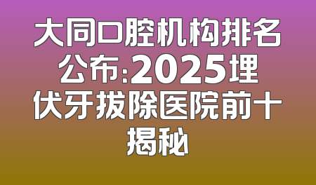 大同口腔机构排名公布：2025埋伏牙拔除医院前十揭秘