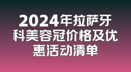2024年拉萨牙科美容冠价格及优惠活动清单