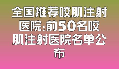 全国推荐咬肌注射医院：前50名咬肌注射医院名单公布