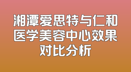 湘潭爱思特与仁和医学美容中心效果对比分析